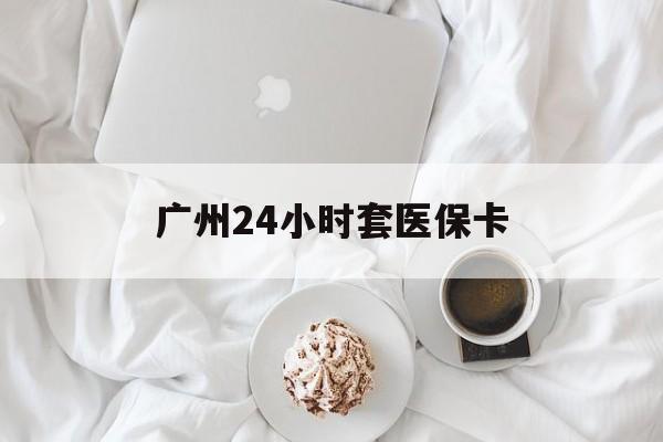 湘潭广州24小时套医保卡(广州哪里有套医保卡地方)