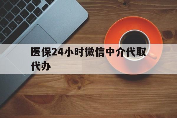湘潭医保24小时微信中介代取代办(医保24小时微信中介代取代办是真的吗)