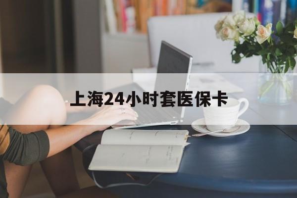 湘潭上海24小时套医保卡(上海套医保卡一般几个点)